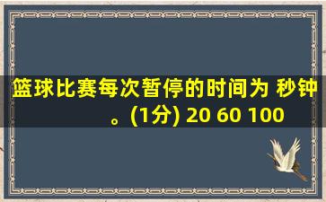 篮球比赛每次暂停的时间为 秒钟。(1分) 20 60 100